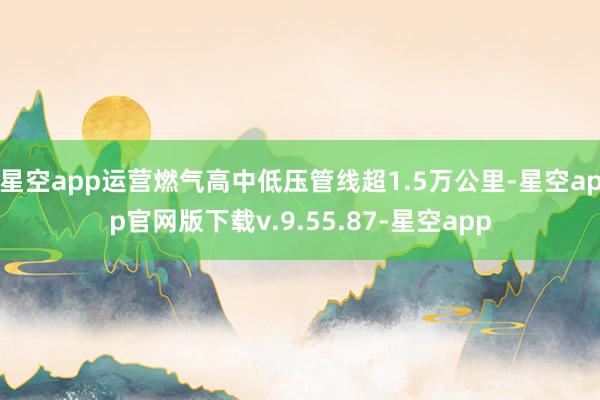 星空app运营燃气高中低压管线超1.5万公里-星空app官网版下载v.9.55.87-星空app