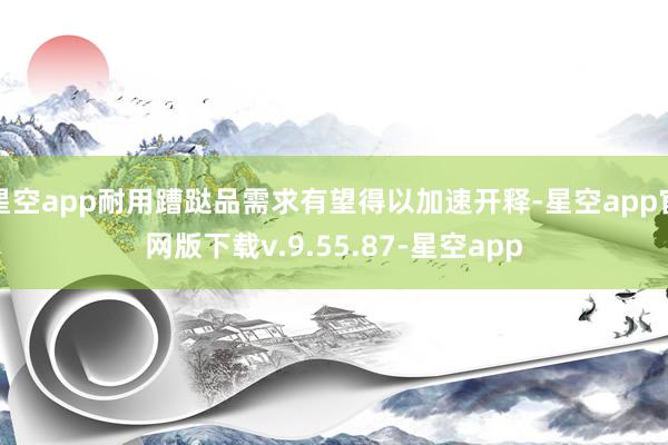 星空app耐用蹧跶品需求有望得以加速开释-星空app官网版下载v.9.55.87-星空app