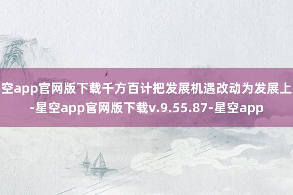 星空app官网版下载千方百计把发展机遇改动为发展上风-星空app官网版下载v.9.55.87-星空app