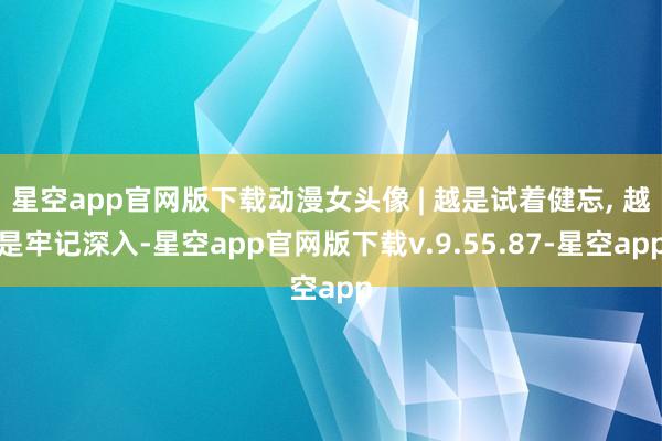 星空app官网版下载动漫女头像 | 越是试着健忘, 越是牢记深入-星空app官网版下载v.9.55.87-星空app