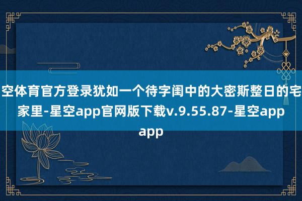 星空体育官方登录犹如一个待字闺中的大密斯整日的宅在家里-星空app官网版下载v.9.55.87-星空app
