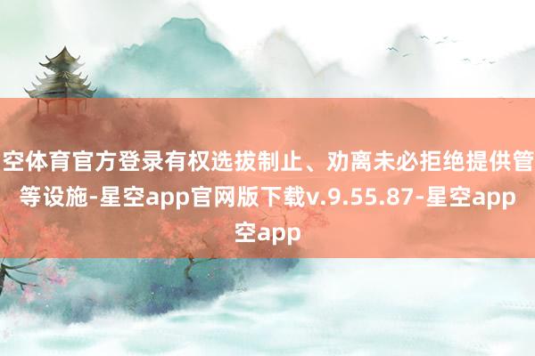 星空体育官方登录有权选拔制止、劝离未必拒绝提供管事等设施-星空app官网版下载v.9.55.87-星空app