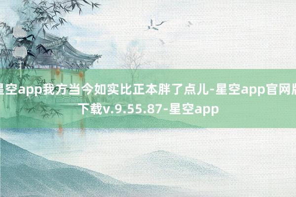 星空app我方当今如实比正本胖了点儿-星空app官网版下载v.9.55.87-星空app