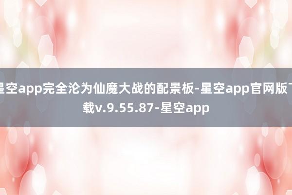星空app完全沦为仙魔大战的配景板-星空app官网版下载v.9.55.87-星空app