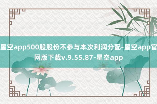 星空app500股股份不参与本次利润分配-星空app官网版下载v.9.55.87-星空app