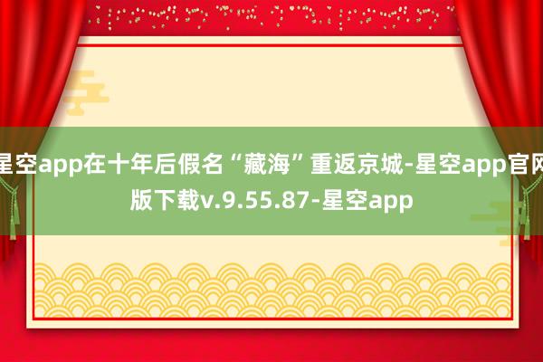星空app在十年后假名“藏海”重返京城-星空app官网版下载v.9.55.87-星空app
