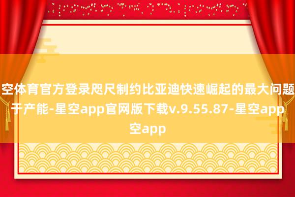 星空体育官方登录咫尺制约比亚迪快速崛起的最大问题等于产能-星空app官网版下载v.9.55.87-星空app