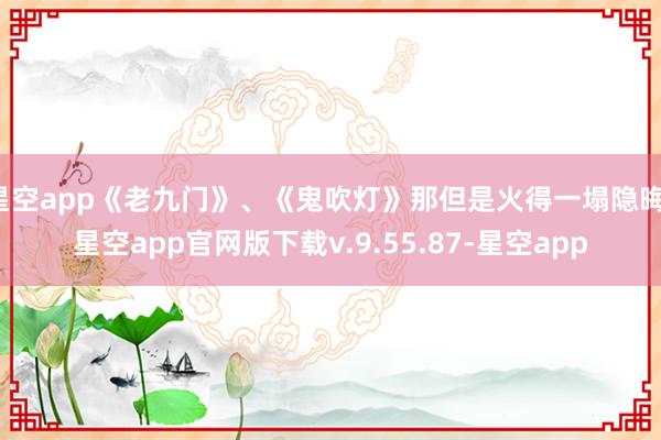 星空app《老九门》、《鬼吹灯》那但是火得一塌隐晦-星空app官网版下载v.9.55.87-星空app