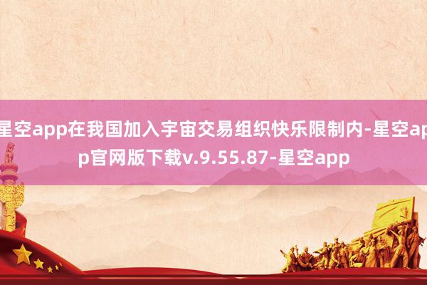星空app在我国加入宇宙交易组织快乐限制内-星空app官网版下载v.9.55.87-星空app