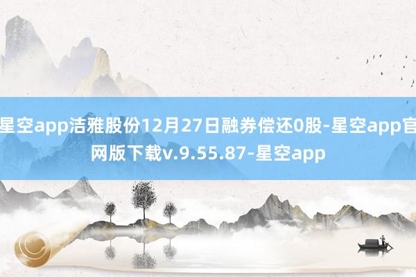星空app洁雅股份12月27日融券偿还0股-星空app官网版下载v.9.55.87-星空app