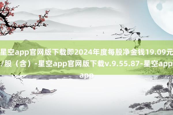 星空app官网版下载即2024年度每股净金钱19.09元/股（含）-星空app官网版下载v.9.55.87-星空app