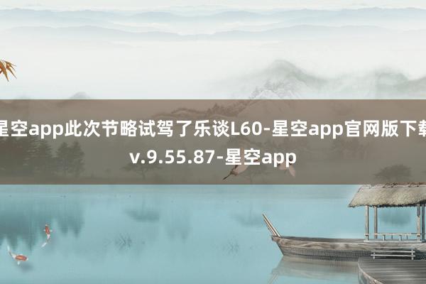 星空app此次节略试驾了乐谈L60-星空app官网版下载v.9.55.87-星空app