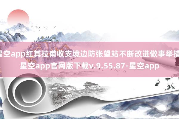 星空app红其拉甫收支境边防张望站不断改进做事举措-星空app官网版下载v.9.55.87-星空app