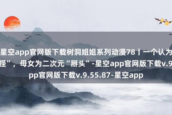 星空app官网版下载树洞姐姐系列动漫78丨一个认为“乖”一个嫌弃“怪”，母女为二次元“掰头”-星空app官网版下载v.9.55.87-星空app
