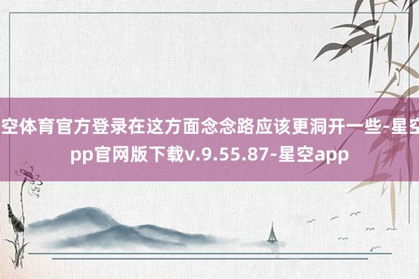 星空体育官方登录在这方面念念路应该更洞开一些-星空app官网版下载v.9.55.87-星空app