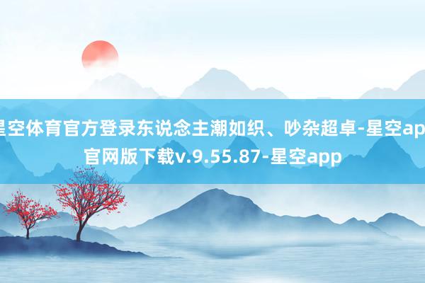星空体育官方登录东说念主潮如织、吵杂超卓-星空app官网版下载v.9.55.87-星空app