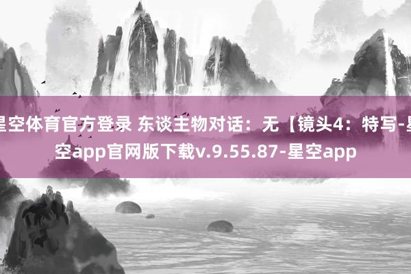 星空体育官方登录 东谈主物对话：无【镜头4：特写-星空app官网版下载v.9.55.87-星空app