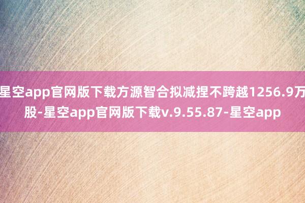 星空app官网版下载方源智合拟减捏不跨越1256.9万股-星空app官网版下载v.9.55.87-星空app