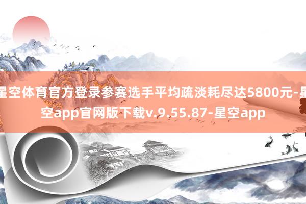 星空体育官方登录参赛选手平均疏淡耗尽达5800元-星空app官网版下载v.9.55.87-星空app