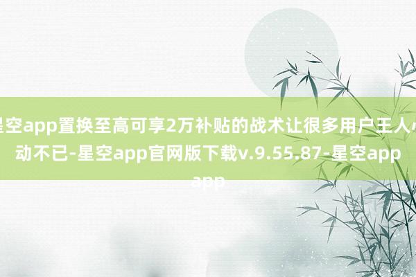 星空app置换至高可享2万补贴的战术让很多用户王人心动不已-星空app官网版下载v.9.55.87-星空app