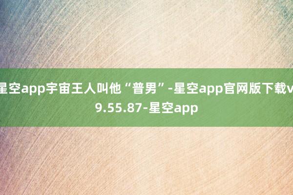 星空app宇宙王人叫他“普男”-星空app官网版下载v.9.55.87-星空app