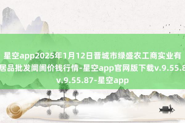 星空app2025年1月12日晋城市绿盛农工商实业有限公司农副居品批发阛阓价钱行情-星空app官网版下载v.9.55.87-星空app