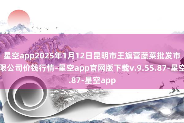 星空app2025年1月12日昆明市王旗营蔬菜批发市集有限公司价钱行情-星空app官网版下载v.9.55.87-星空app