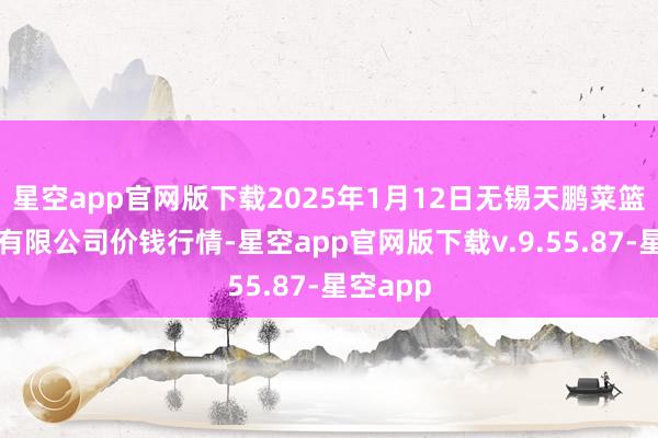 星空app官网版下载2025年1月12日无锡天鹏菜篮子工程有限公司价钱行情-星空app官网版下载v.9.55.87-星空app