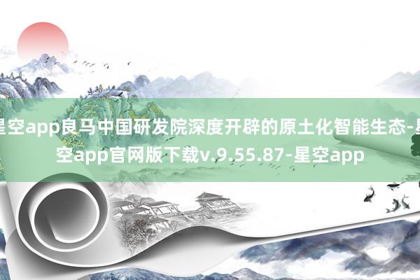 星空app良马中国研发院深度开辟的原土化智能生态-星空app官网版下载v.9.55.87-星空app