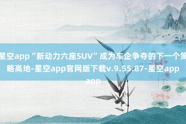 星空app“新动力六座SUV”成为车企争夺的下一个策略高地-星空app官网版下载v.9.55.87-星空app