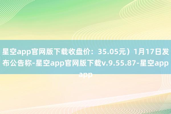 星空app官网版下载收盘价：35.05元）1月17日发布公告称-星空app官网版下载v.9.55.87-星空app
