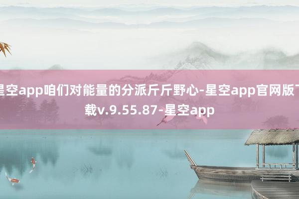 星空app咱们对能量的分派斤斤野心-星空app官网版下载v.9.55.87-星空app