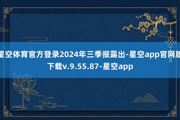 星空体育官方登录2024年三季报露出-星空app官网版下载v.9.55.87-星空app