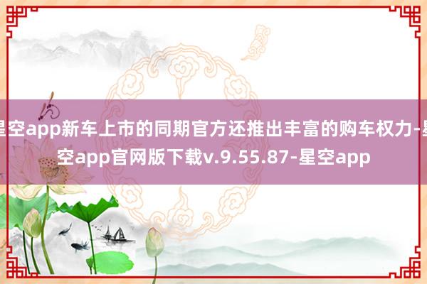 星空app新车上市的同期官方还推出丰富的购车权力-星空app官网版下载v.9.55.87-星空app