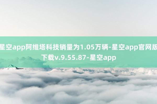 星空app阿维塔科技销量为1.05万辆-星空app官网版下载v.9.55.87-星空app