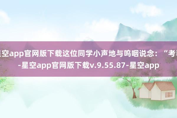 星空app官网版下载这位同学小声地与呜咽说念：“考验-星空app官网版下载v.9.55.87-星空app
