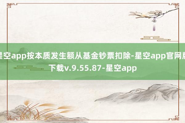 星空app按本质发生额从基金钞票扣除-星空app官网版下载v.9.55.87-星空app