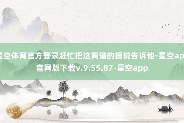 星空体育官方登录赶忙把这离谱的据说告诉他-星空app官网版下载v.9.55.87-星空app