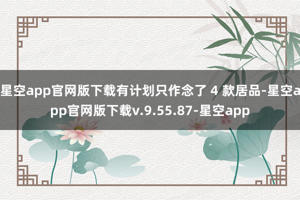 星空app官网版下载有计划只作念了 4 款居品-星空app官网版下载v.9.55.87-星空app