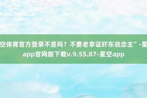 星空体育官方登录不是吗？不要老拿证吓东说念主”-星空app官网版下载v.9.55.87-星空app