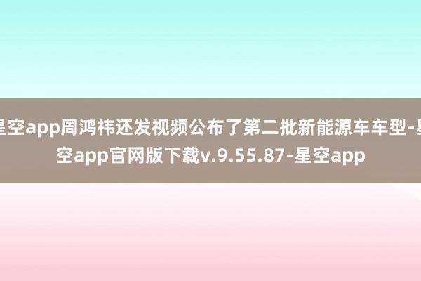 星空app周鸿祎还发视频公布了第二批新能源车车型-星空app官网版下载v.9.55.87-星空app