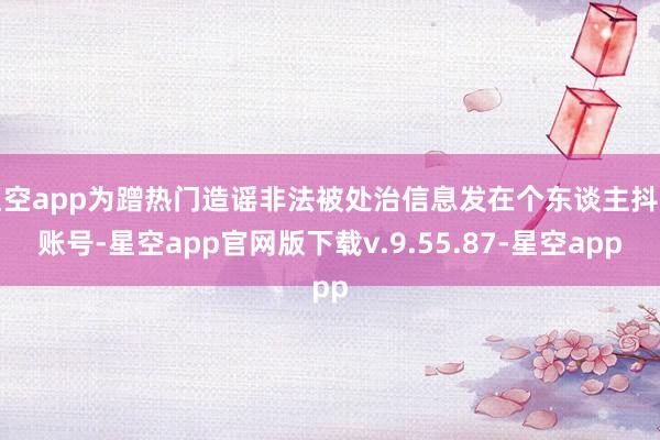 星空app为蹭热门造谣非法被处治信息发在个东谈主抖音账号-星空app官网版下载v.9.55.87-星空app