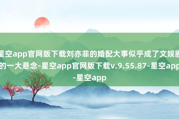 星空app官网版下载刘亦菲的婚配大事似乎成了文娱圈的一大悬念-星空app官网版下载v.9.55.87-星空app