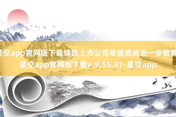 星空app官网版下载辖区上市公司举座质地进一步教育-星空app官网版下载v.9.55.87-星空app