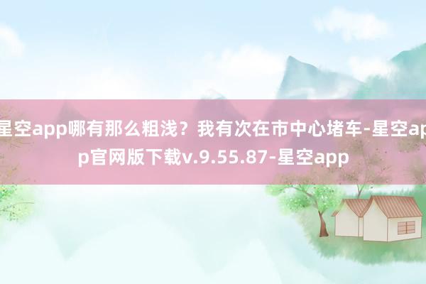 星空app哪有那么粗浅？我有次在市中心堵车-星空app官网版下载v.9.55.87-星空app