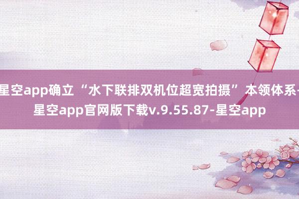 星空app确立 “水下联排双机位超宽拍摄” 本领体系-星空app官网版下载v.9.55.87-星空app