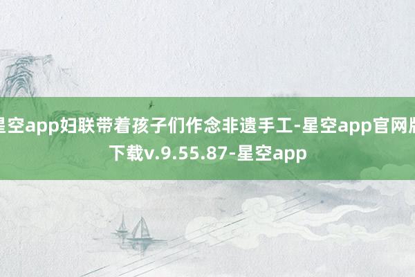 星空app妇联带着孩子们作念非遗手工-星空app官网版下载v.9.55.87-星空app
