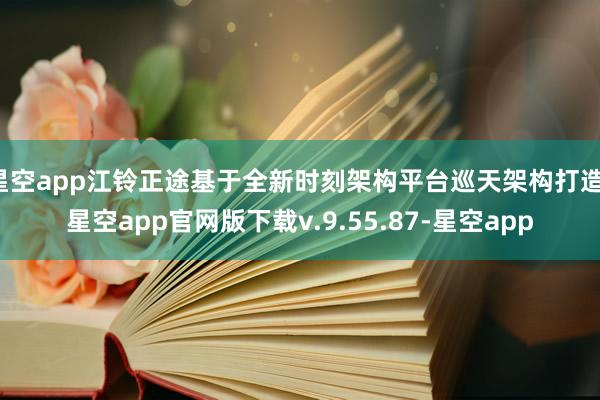 星空app江铃正途基于全新时刻架构平台巡天架构打造-星空app官网版下载v.9.55.87-星空app