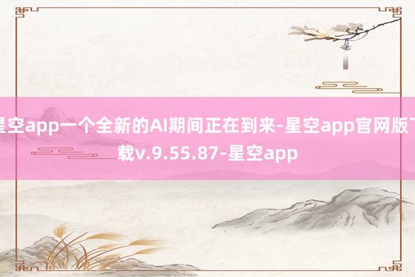 星空app一个全新的AI期间正在到来-星空app官网版下载v.9.55.87-星空app