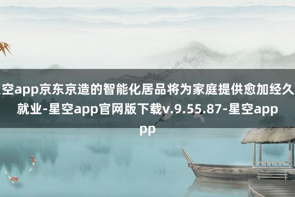 星空app京东京造的智能化居品将为家庭提供愈加经久的就业-星空app官网版下载v.9.55.87-星空app
